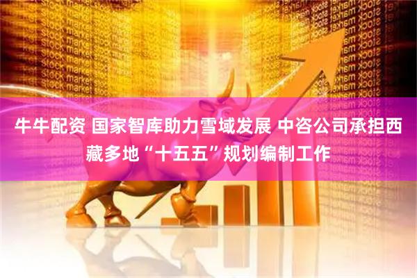 牛牛配资 国家智库助力雪域发展 中咨公司承担西藏多地“十五五”规划编制工作