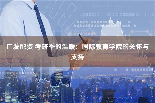 广发配资 考研季的温暖：国际教育学院的关怀与支持