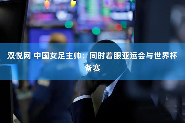 双悦网 中国女足主帅：同时着眼亚运会与世界杯备赛