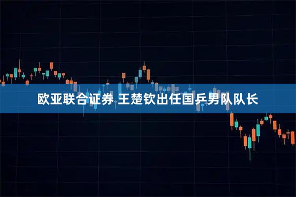 欧亚联合证券 王楚钦出任国乒男队队长